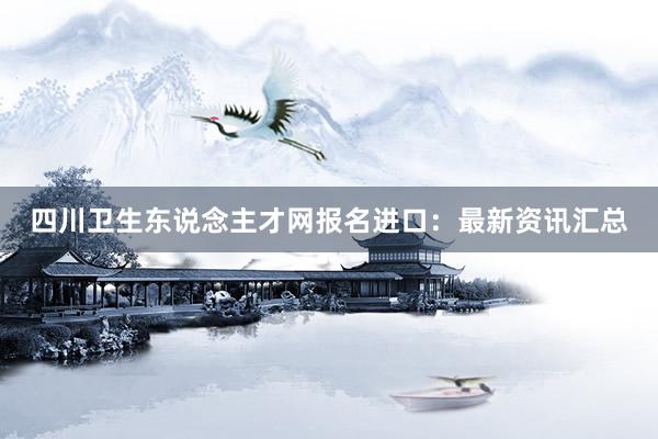 四川卫生东说念主才网报名进口：最新资讯汇总