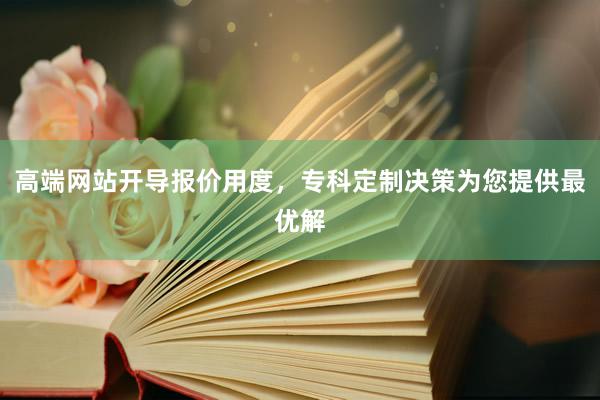 高端网站开导报价用度，专科定制决策为您提供最优解