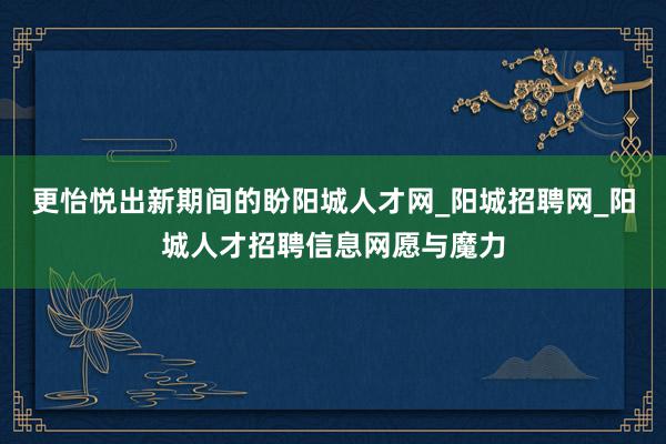 更怡悦出新期间的盼阳城人才网_阳城招聘网_阳城人才招聘信息网愿与魔力