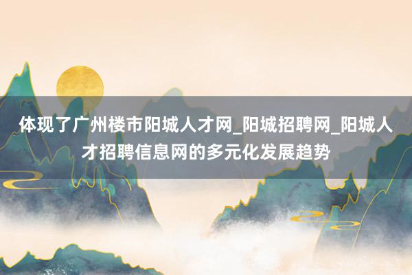 体现了广州楼市阳城人才网_阳城招聘网_阳城人才招聘信息网的多元化发展趋势