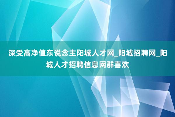 深受高净值东说念主阳城人才网_阳城招聘网_阳城人才招聘信息网群喜欢