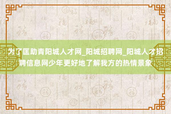 为了匡助青阳城人才网_阳城招聘网_阳城人才招聘信息网少年更好地了解我方的热情景象