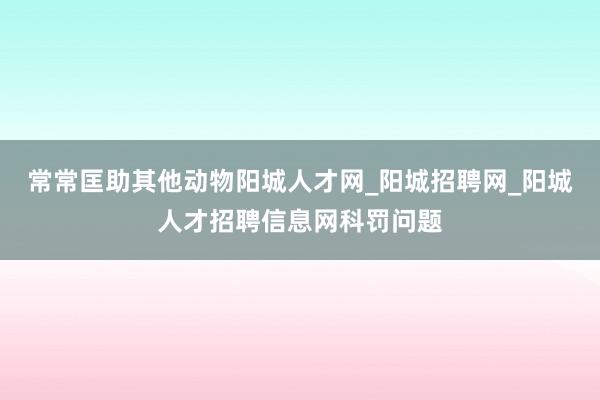 常常匡助其他动物阳城人才网_阳城招聘网_阳城人才招聘信息网科罚问题